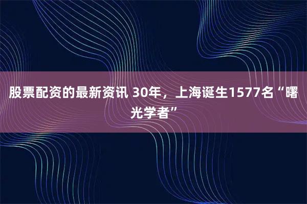 股票配资的最新资讯 30年，上海诞生1577名“曙光学者”