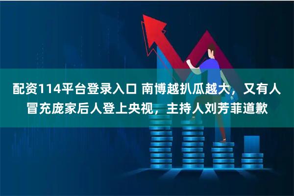 配资114平台登录入口 南博越扒瓜越大，又有人冒充庞家后人登上央视，主持人刘芳菲道歉