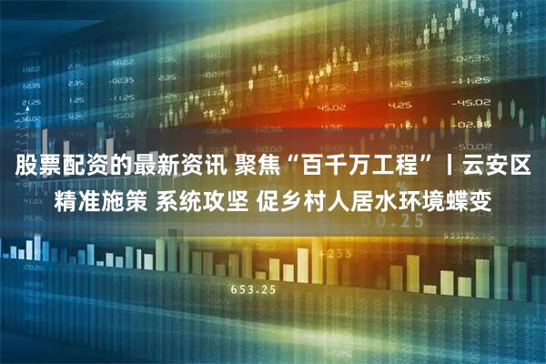 股票配资的最新资讯 聚焦“百千万工程”丨云安区精准施策 系统攻坚 促乡村人居水环境蝶变