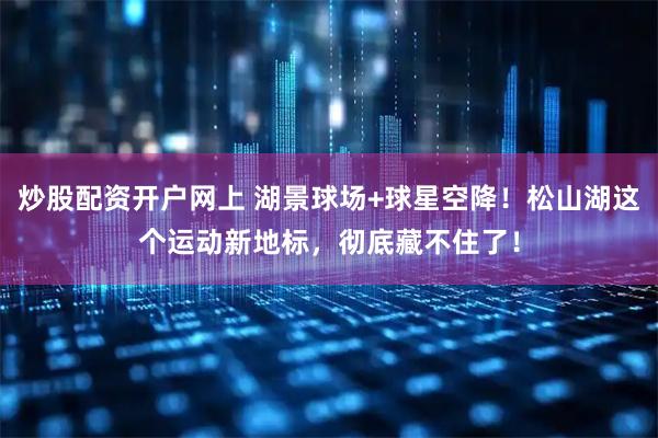 炒股配资开户网上 湖景球场+球星空降！松山湖这个运动新地标，彻底藏不住了！
