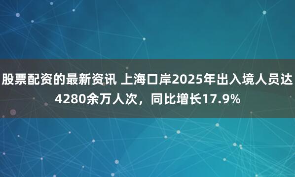 股票配资的最新资讯 上海口岸2025年出入境人员达4280余万人次，同比增长17.9%