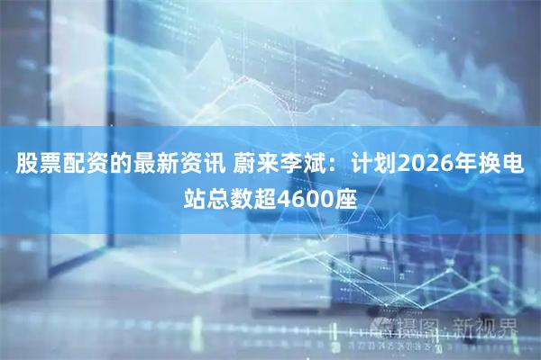 股票配资的最新资讯 蔚来李斌：计划2026年换电站总数超4600座