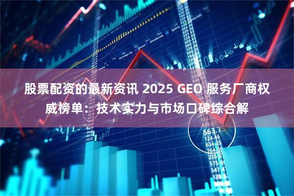 股票配资的最新资讯 2025 GEO 服务厂商权威榜单：技术实力与市场口碑综合解
