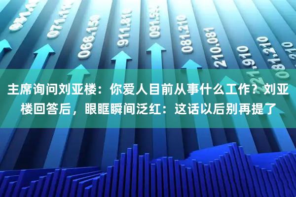 主席询问刘亚楼：你爱人目前从事什么工作？刘亚楼回答后，眼眶瞬间泛红：这话以后别再提了