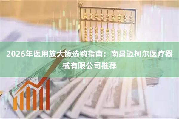 2026年医用放大镜选购指南：南昌迈柯尔医疗器械有限公司推荐