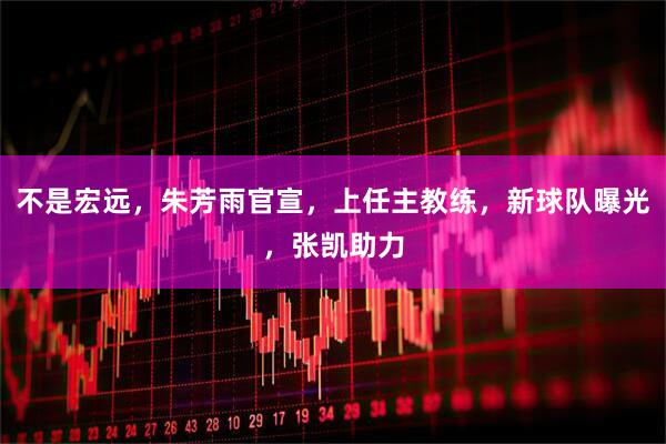 不是宏远，朱芳雨官宣，上任主教练，新球队曝光，张凯助力