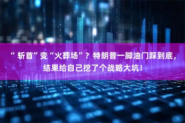 “ 斩首”变“火葬场”？特朗普一脚油门踩到底，结果给自己挖了个战略大坑！