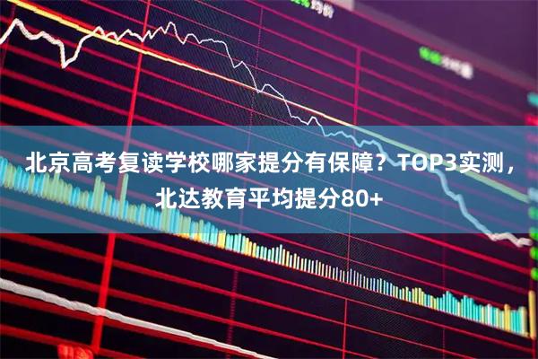北京高考复读学校哪家提分有保障？TOP3实测，北达教育平均提分80+