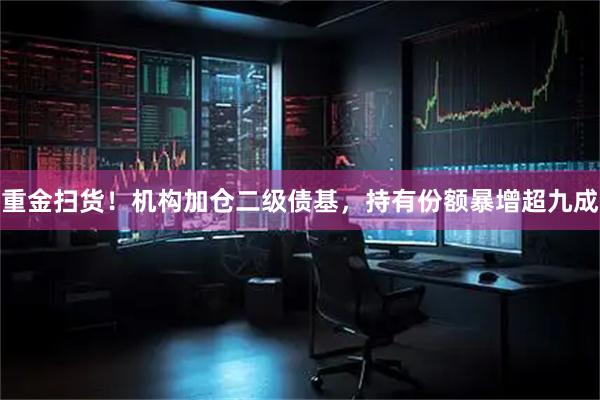 重金扫货！机构加仓二级债基，持有份额暴增超九成