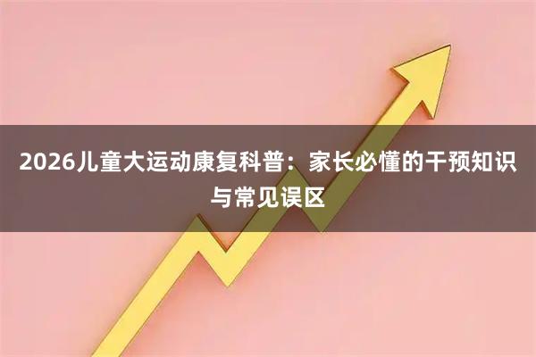 2026儿童大运动康复科普：家长必懂的干预知识与常见误区
