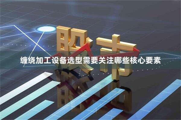 缠绕加工设备选型需要关注哪些核心要素