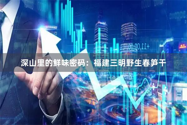 深山里的鲜味密码：福建三明野生春笋干