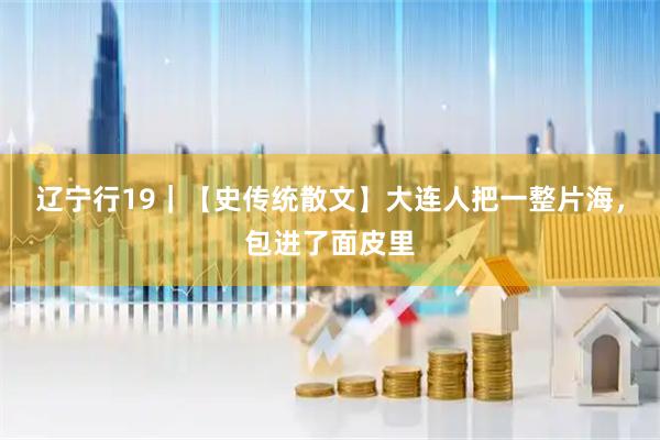 辽宁行19｜【史传统散文】大连人把一整片海，包进了面皮里