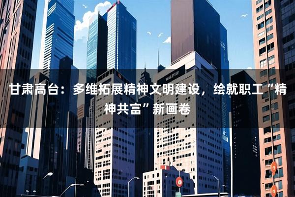 甘肃高台：多维拓展精神文明建设，绘就职工“精神共富”新画卷