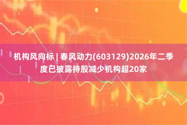 机构风向标 | 春风动力(603129)2026年二季度已披露持股减少机构超20家