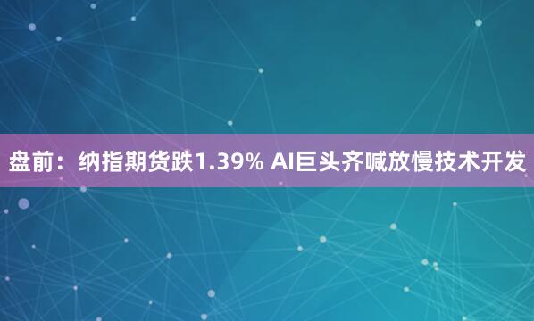 盘前：纳指期货跌1.39% AI巨头齐喊放慢技术开发